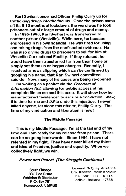 Karl Swihart once had Officer Phillip Curry up for trafficking drugs into the facility. Once the prison came off its 6-10 months of lockdown, the word was he took prisoners out of a large amount of drugs and money. In 1995-1996, Karl Swihart was transferred to another prison (Westville). While here, he became engrossed in his own scandal. He was fired for using and taking drugs from the confiscated evidence. He was also giving drugs to prisoners to sell for him at Westville Correctional Facility. If they refused, he would have them transferred far from their home or simply set them up on bogus charges. Recently, | received a news clipping which can be confirmed by googling his name, that Karl Swihart committed suicide. Now, many of his cases are being re-opened. I’m waiting on a packet via the Freedom of Information Act, allowing for public access of his complete file on me and this case. It will show how he manufactured "evidence” to secure a conviction. Now, itis time for me and USto undo this injustice. | never killed anyone, let alone this officer, Phillip Curry. The time of my vindication and liberation is now! The Middle Passage This is my Middle Passage. I’m at the tail end of my time and | am ready for my release from prison. There can be no going backwards. Since 1994; | have not relented in my fight. They have never killed my thirst and idea of freedom, justice and equality. When we collectively fight, we win. Power and Peace! (The Struggle Continues) South Chicago Leonard McQuay #874304 ABC Zine Distro Bro. Khalfani Malik Khaldun Publisher & Distributor P:0. Box 1111 6215 oo, Box 791 Carliste, Indiana 47838 Homewood, It 60430